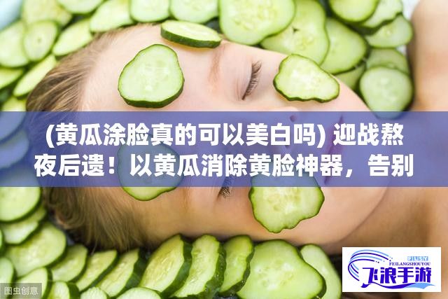 (黄瓜涂脸真的可以美白吗) 迎战熬夜后遗！以黄瓜消除黄脸神器，告别倦容，重现活力光彩