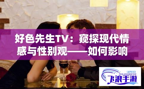 好色先生TV：窥探现代情感与性别观——如何影响我们的恋爱观与行为模式？