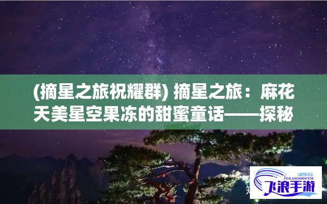 (摘星之旅祝耀群) 摘星之旅：麻花天美星空果冻的甜蜜童话——探秘星空，品味美味，为你打造浪漫的甜蜜时刻