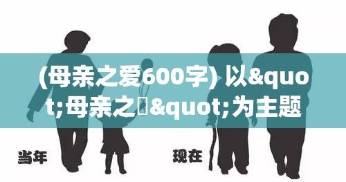 (母亲之爱600字) 以"母亲之愛"为主题：深情回顾母亲如何以倾听和教导引导我们成长的珍贵片段