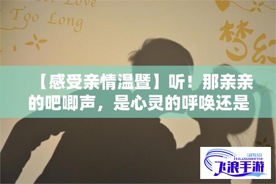 【感受亲情温暨】听！那亲亲的吧唧声，是心灵的呼唤还是爱的抚慰？一声声吧唧解密亲情的温暖密码。