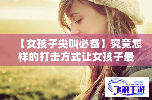 【女孩子尖叫必备】究竟怎样的打击方式让女孩子最疼最羞？揭秘不为人知的羞涩秘密！