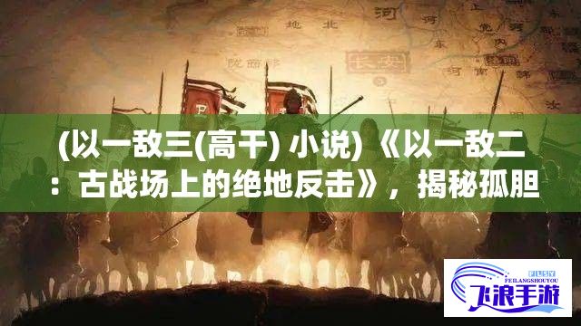 (以一敌三(高干) 小说) 《以一敌二：古战场上的绝地反击》，揭秘孤胆英雄在绝境中以弱胜强的传奇战术。