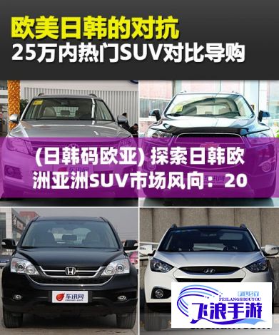 (日韩码欧亚) 探索日韩欧洲亚洲SUV市场风向：2021年销量领先车型分析与未来趋势预测