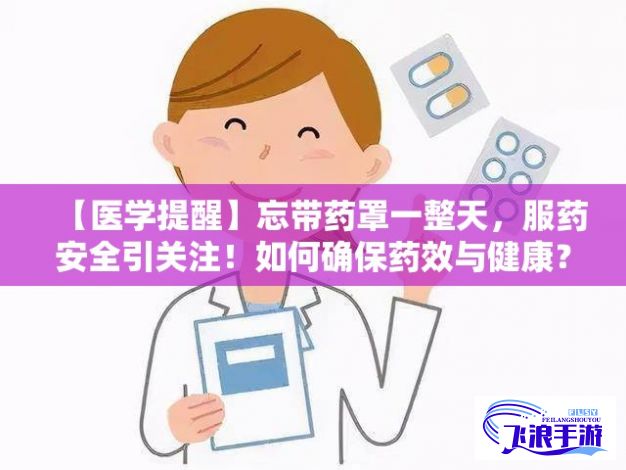 【医学提醒】忘带药罩一整天，服药安全引关注！如何确保药效与健康？