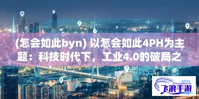 (怎会如此byn) 以怎会如此4PH为主题：科技时代下，工业4.0的破局之道——机器人+AI让制造业从'会如此'到'怎会如此4PH'的跨越式升级