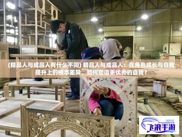 (精品人与成品人有什么不同) 精品人与成品人：在角色成长与自我提升上的根本差异，如何塑造更优秀的自我？