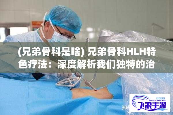 (兄弟骨科是啥) 兄弟骨科HLH特色疗法：深度解析我们独特的治疗方法和应对各类骨科疾病的专业手段