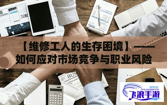 【维修工人的生存困境】——如何应对市场竞争与职业风险？一线探析维修工人的职业生存现状