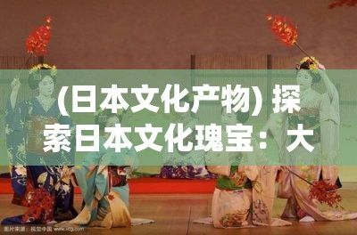 (日本文化产物) 探索日本文化瑰宝：大阪人文艺术项目深度解析与魅力展示