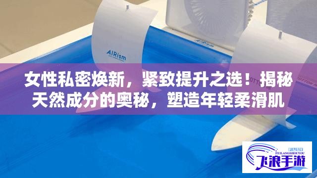 女性私密焕新，紧致提升之选！揭秘天然成分的奥秘，塑造年轻柔滑肌肤。