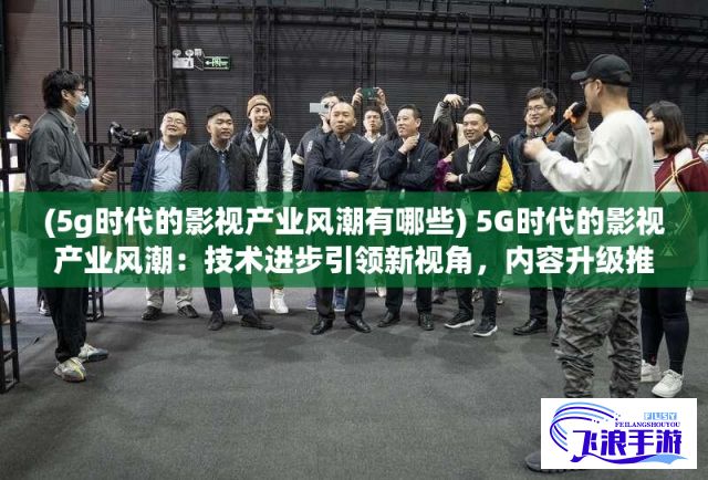 (5g时代的影视产业风潮有哪些) 5G时代的影视产业风潮：技术进步引领新视角，内容升级推动市场变革