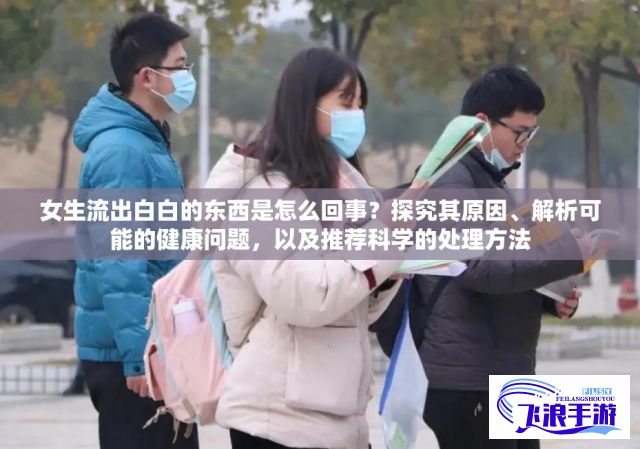 女生流出白白的东西是怎么回事？探究其原因、解析可能的健康问题，以及推荐科学的处理方法