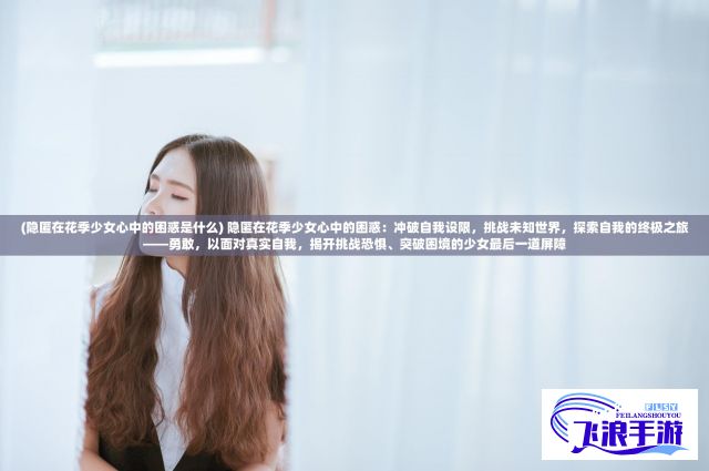 (隐匿在花季少女心中的困惑是什么) 隐匿在花季少女心中的困惑：冲破自我设限，挑战未知世界，探索自我的终极之旅——勇敢，以面对真实自我，揭开挑战恐惧、突破困境的少女最后一道屏障