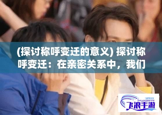 (探讨称呼变迁的意义) 探讨称呼变迁：在亲密关系中，我们究竟应当称呼另一半为“爸爸”还是“老公”？