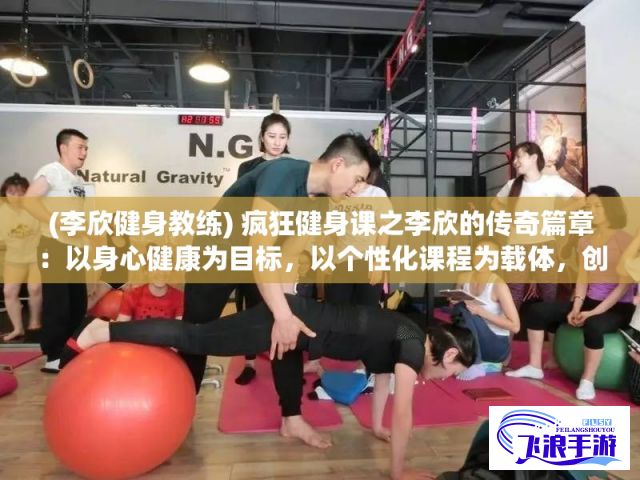 (李欣健身教练) 疯狂健身课之李欣的传奇篇章：以身心健康为目标，以个性化课程为载体，创造无限健身乐趣