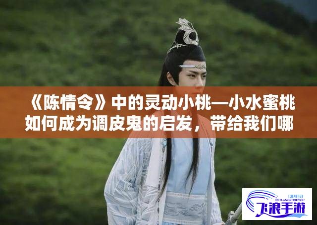 《陈情令》中的灵动小桃—小水蜜桃如何成为调皮鬼的启发，带给我们哪些欢乐与感悟？