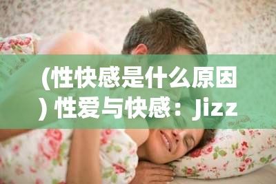 (性快感是什么原因) 性爱与快感：Jizz视频的深度影响与情感共鸣探索，一次全方位的视觉盛宴！