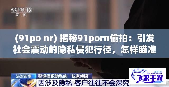 (91po nr) 揭秘91porn偷拍：引发社会震动的隐私侵犯行径，怎样瞄准男性用户进行非法利益勾结？