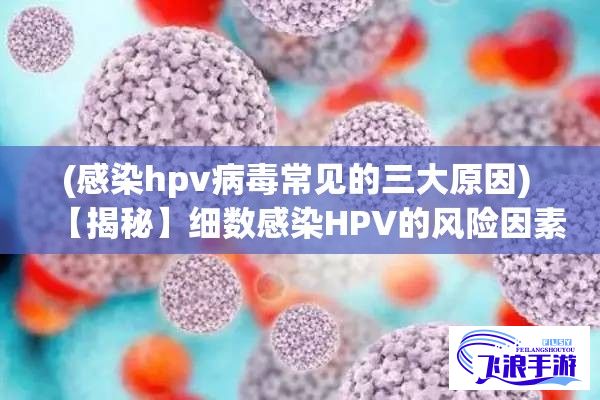 (感染hpv病毒常见的三大原因) 【揭秘】细数感染HPV的风险因素：与多少人发生关系会增加概率？了解详情！